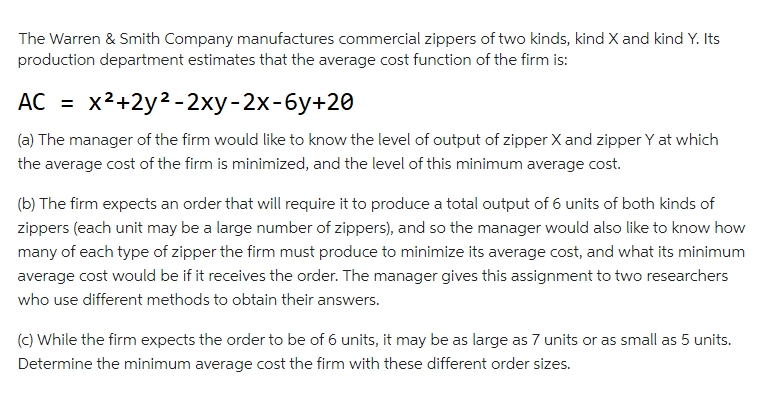 The Warren & Smith Company manufactures commercial zippers of two kinds, kind X and kind Y. Its
production department estimates that the average cost function of the firm is:
AC = x²+2y²-2xy-2x-6y+20
(a) The manager of the firm would like to know the level of output of zipper X and zipper Y at which
the average cost of the firm is minimized, and the level of this minimum average cost.
(b) The firm expects an order that will require it to produce a total output of 6 units of both kinds of
zippers (each unit may be a large number of zippers), and so the manager would also like to know how
many of each type of zipper the firm must produce to minimize its average cost, and what its minimum
average cost would be if it receives the order. The manager gives this assignment to two researchers
who use different methods to obtain their answers.
(c) While the firm expects the order to be of 6 units, it may be as large as 7 units or as small as 5 units.
Determine the minimum average cost the firm with these different order sizes.