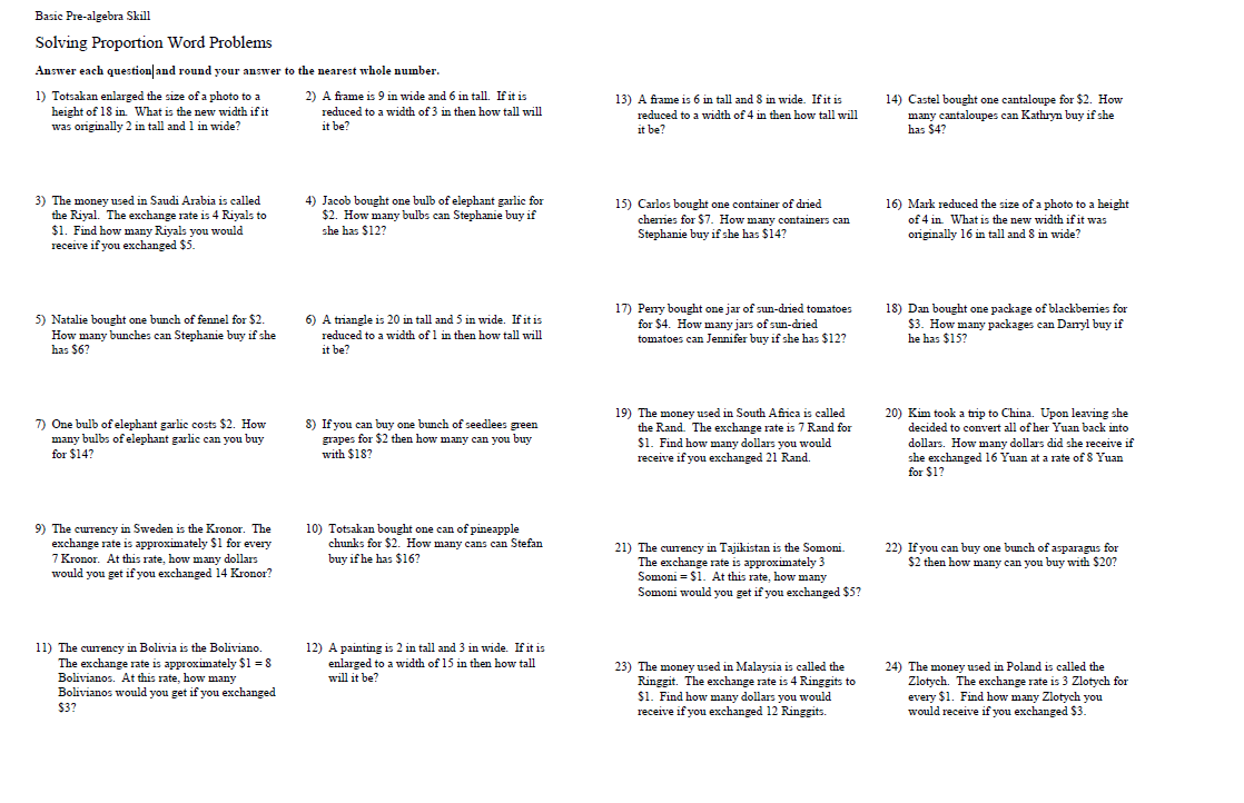 Basic Pre-algebra Skill
Solving Proportion Word Problems
Answer each question and round your answer to the nearest whole number.
1) Totsakan enlarged the size of a photo to a
height of 18 in. What is the new width if it
was originally 2 in tall and 1 in wide?
3) The money used in Saudi Arabia is called
the Riyal. The exchange rate is 4 Riyals to
$1. Find how many Riyals you would
receive if you exchanged $5.
5) Natalie bought one bunch of fennel for $2.
How many bunches can Stephanie buy if she
has $6?
7) One bulb of elephant garlic costs $2. How
many bulbs of elephant garlic can you buy
for $14?
9) The currency in Sweden is the Kronor. The
exchange rate is approximately $1 for every
7 Kronor. At this rate, how many dollars
would you get if you exchanged 14 Kronor?
11) The currency in Bolivia is the Boliviano.
The exchange rate is approximately $1 = 8
Bolivianos. At this rate, how many
Bolivianos would you get if you exchanged
$3?
2) A frame is 9 in wide and 6 in tall. If it is
reduced to a width of 3 in then how tall will
it be?
4) Jacob bought one bulb of elephant garlic for
$2. How many bulbs can Stephanie buy if
she has $12?
6) A triangle is 20 in tall and 5 in wide. If it is
reduced to a width of 1 in then how tall will
it be?
8) If you can buy one bunch of seedlees green
grapes for $2 then how many can you buy
with $18?
10) Totsakan bought one can of pineapple
chunks for $2. How many cans can Stefan
buy if he has $16?
12) A painting is 2 in tall and 3 in wide. If it is
enlarged to a width of 15 in then how tall
will it be?
13) A frame is 6 in tall and 8 in wide. If it is
reduced to a width of 4 in then how tall will
it be?
15) Carlos bought one container of dried
cherries for $7. How many containers can
Stephanie buy if she has $14?
17) Peny bought one jar of sun-dried tomatoes
for $4. How many jars of sun-dried
tomatoes can Jennifer buy if she has $12?
19) The money used in South Africa is called
the Rand. The exchange rate is 7 Rand for
$1. Find how many dollars you would
receive if you exchanged 21 Rand.
21) The currency in Tajikistan is the Somoni.
The exchange rate is approximately 3
Somoni = $1. At this rate, how many
Somoni would you get if you exchanged $5?
23) The money used in Malaysia is called the
Ringgit. The exchange rate is 4 Ringgits to
$1. Find how many dollars you would
receive if you exchanged 12 Ringgits.
14) Castel bought one cantaloupe for $2. How
many cantaloupes can Kathryn buy if she
has $4?
16) Mark reduced the size of a photo to a height
of 4 in. What is the new width if it was
originally 16 in tall and 8 in wide?
18) Dan bought one package of blackbenies for
$3. How many packages can Danyl buy if
he has $15?
20) Kim took a trip to China. Upon leaving she
decided to convert all of her Yuan back into
dollars. How many dollars did she receive if
she exchanged 16 Yuan at a rate of 8 Yuan
for $1?
22) If you can buy one bunch of asparagus for
$2 then how many can you buy with $20?
24) The money used in Poland is called the
Zlotych. The exchange rate is 3 Zlotych for
every $1. Find how many Zlotych you
would receive if you exchanged $3.