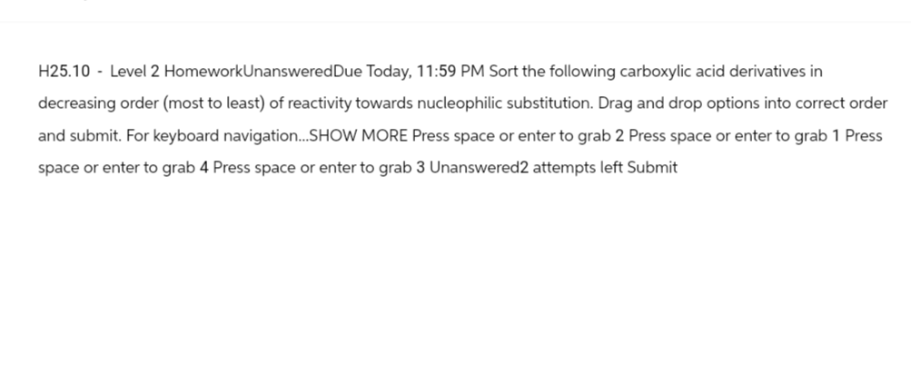 H25.10 - Level 2 HomeworkUnanswered Due Today, 11:59 PM Sort the following carboxylic acid derivatives in
decreasing order (most to least) of reactivity towards nucleophilic substitution. Drag and drop options into correct order
and submit. For keyboard navigation...SHOW MORE Press space or enter to grab 2 Press space or enter to grab 1 Press
space or enter to grab 4 Press space or enter to grab 3 Unanswered 2 attempts left Submit