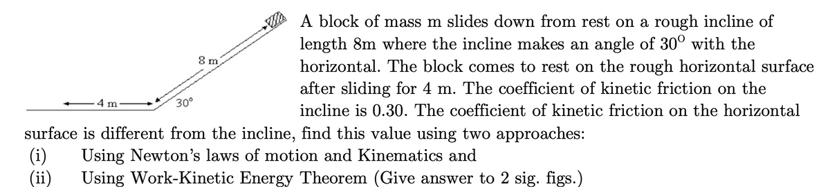 A block of mass m slides down from rest on a rough incline of
length 8m where the incline makes an angle of 30° with the
horizontal. The block comes to rest on the rough horizontal surface
after sliding for 4 m. The coefficient of kinetic friction on the
incline is 0.30. The coefficient of kinetic friction on the horizontal
surface is different from the incline, find this value using two approaches:
(i) Using Newton's laws of motion and Kinematics and
30⁰
(ii) Using Work-Kinetic Energy Theorem (Give answer to 2 sig. figs.)
4 m
8 m
WA