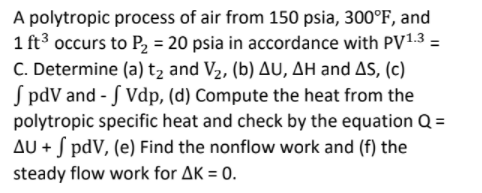 A polytropic process of air from 150 psia, 300°F, and
1 ft3 occurs to P2 = 20 psia in accordance with PV1.3 =
C. Determine (a) t, and V2, (b) AU, AH and AS, (c)
S pdV and - S Vdp, (d) Compute the heat from the
polytropic specific heat and check by the equation Q =
AU + S pdV, (e) Find the nonflow work and (f) the
steady flow work for AK = 0.
