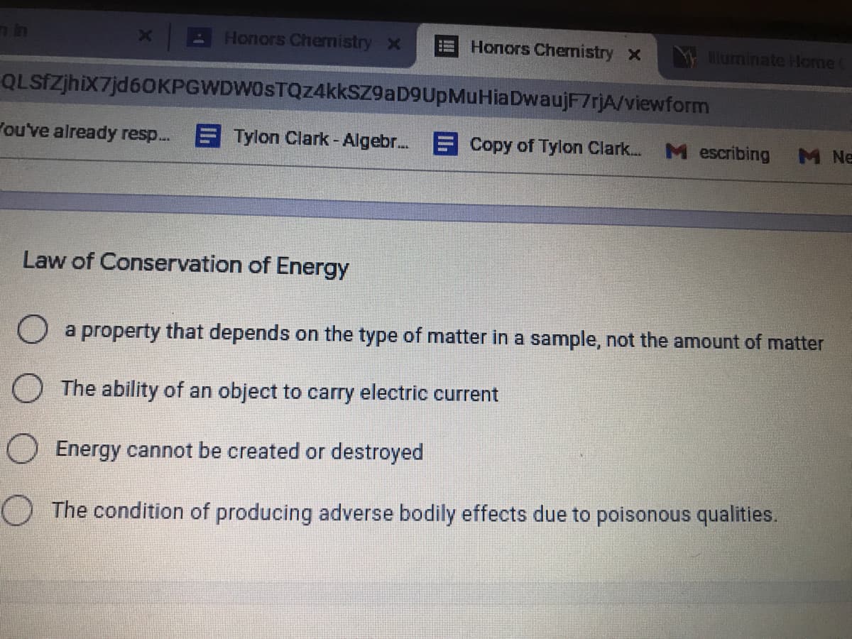 A Honors Chernistry X
Honors Chernistry x
Niuminate Home
QLSfzjhix7jd60KPGWDWOSTQZ4kksZ9aD9UpMuHiaDwaujF7rjA/viewform
Pou've already resp.. Tylon Clark- Algebr. E Copy of Tylon Clark.
M escribing
M Ne
Law of Conservation of Energy
a property that depends on the type of matter in a sample, not the amount of matter
O The ability of an object to carry electric current
O Energy cannot be created or destroyed
O The condition of producing adverse bodily effects due to poisonous qualities.
