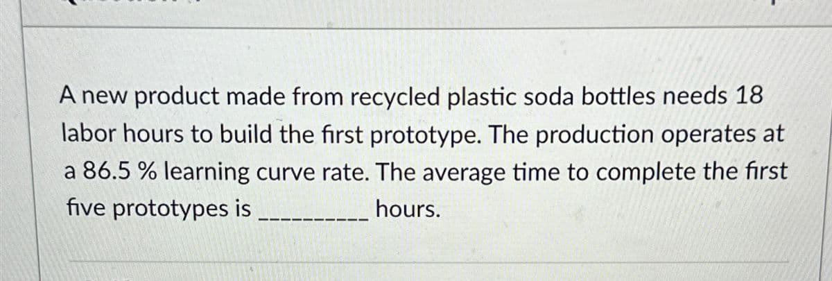 A new product made from recycled plastic soda bottles needs 18
labor hours to build the first prototype. The production operates at
a 86.5 % learning curve rate. The average time to complete the first
five prototypes is
hours.