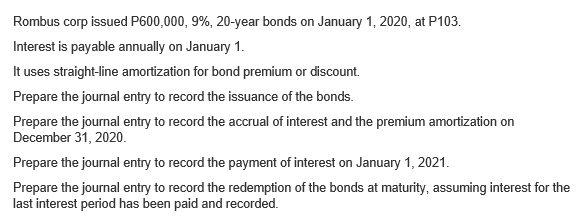 Rombus corp issued P600,000, 9%, 20-year bonds on January 1, 2020, at P103.
Interest is payable annually on January 1.
It uses straight-line amortization for bond premium or discount.
Prepare the journal entry to record the issuance of the bonds.
Prepare the journal entry to record the accrual of interest and the premium amortization on
December 31, 2020.
Prepare the journal entry to record the payment of interest on January 1, 2021.
Prepare the journal entry to record the redemption of the bonds at maturity, assuming interest for the
last interest period has been paid and recorded.
