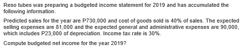 Reso tubes was preparing a budgeted income statement for 2019 and has accumulated the
following information.
Predicted sales for the year are P730,000 and cost of goods sold is 40% of sales. The expected
selling expenses are 81,000 and the expected general and administrative expenses are 90,000,
which includes P23,000 of depreciation. Income tax rate is 30%.
Compute budgeted net income for the year 2019?
