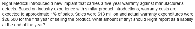 Right Medical introduced a new implant that carries a five-year warranty against manufacturer's
defects. Based on industry experience with similar product introductions, warranty costs are
expected to approximate 1% of sales. Sales were $13 million and actual warranty expenditures were
$28,500 for the first year of selling the product. What amount (if any) should Right report as a liability
at the end of the year?
