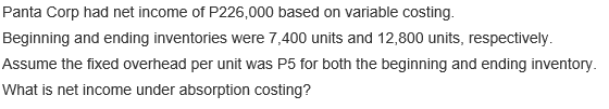 Panta Corp had net income of P226,000 based on variable costing.
Beginning and ending inventories were 7,400 units and 12,800 units, respectively.
Assume the fixed overhead per unit was P5 for both the beginning and ending inventory.
What is net income under absorption costing?
