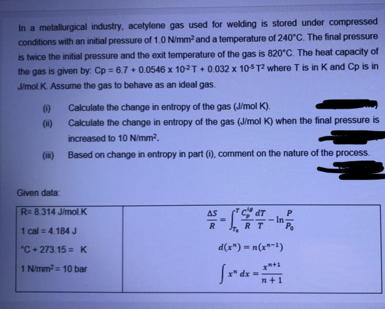 In a metallurgical industry, acetylene gas used for welding is stored under compressed
conditions with an initial pressure of 1.0 N/mm2 and a temperature of 240°C. The final pressure
is twice the initial pressure and the exit temperature of the gas is 820°C. The heat capacity of
the gas is given by: Cp = 6.7 + 0.0546 x 10-2T + 0.032 x 10-5 T2 where T is in K and Cp is in
J/mol.K. Assume the gas to behave as an ideal gas.
(i)
Calculate the change in entropy of the gas (J/mol K).
(ii)
Calculate the change in entropy of the gas (J/mol K) when the final pressure is
increased to 10 N/mm2.
(ii)
Based on change in entropy in part (i), comment on the nature of the process.
Given data:
R= 8.314 J/mol.K
AS
In-
R T
1 cal = 4.184 J
°C + 273.15 =K
d(x") = n(x"-1)
1 N/mm2= 10 bar
xn+1
x" dx
n +1
