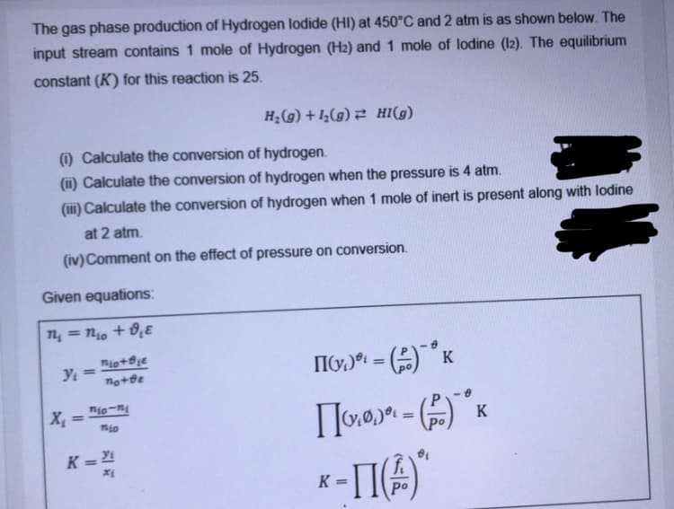 The gas phase production of Hydrogen lodide (HI) at 450°C and 2 atm is as shown below. The
input stream contains 1 mole of Hydrogen (H2) and 1 mole of lodine (l2). The equilibrium
constant (K) for this reaction is 25.
H¿(g) + 1½(g) 2 HI(g)
O Calculate the conversion of hydrogen.
(i) Calculate the conversion of hydrogen when the pressure is 4 atm.
(ii) Calculate the conversion of hydrogen when 1 mole of inert is present along with lodine
at 2 atm.
(iv) Comment on the effect of pressure on conversion.
Given equations:
n, = no + 0,ɛ
K
%3D
nio-n
%3D
nio
Po
K =
%3D
K =
Po
