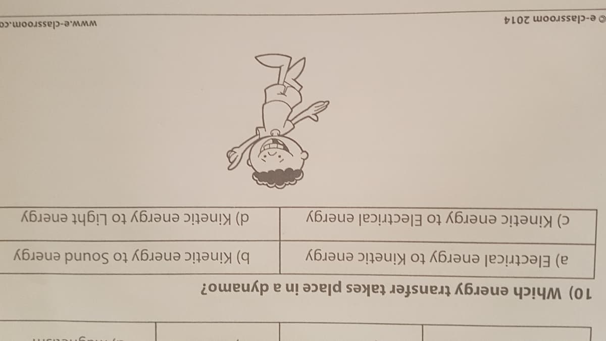 10) Which energy transfer takes place in a dynamo?
a) Electrical energy to Kinetic energy
c) Kinetic energy to Electrical energy
b) Kinetic energy to Sound energy
d) Kinetic energy to Light energy
e-classroom 2014
www.e-classroom.co