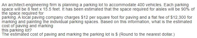 An architect-engineering firm is planning a parking lot to accommodate 400 vehicles. Each parking
space will be 8 feet x 15.5 feet. it has been estimated that the space required for aisles will be 90% of
the space required for
parking. A local paving company charges $12 per square foot for paving and a flat fee of $12,300 for
marking and painting the individual parking spaces. Based on this information, what is the estimated
cost of paving and marking
this parking lot?
The estimated cost of paving and marking the parking lot is $ (Round to the nearest dollar.)
