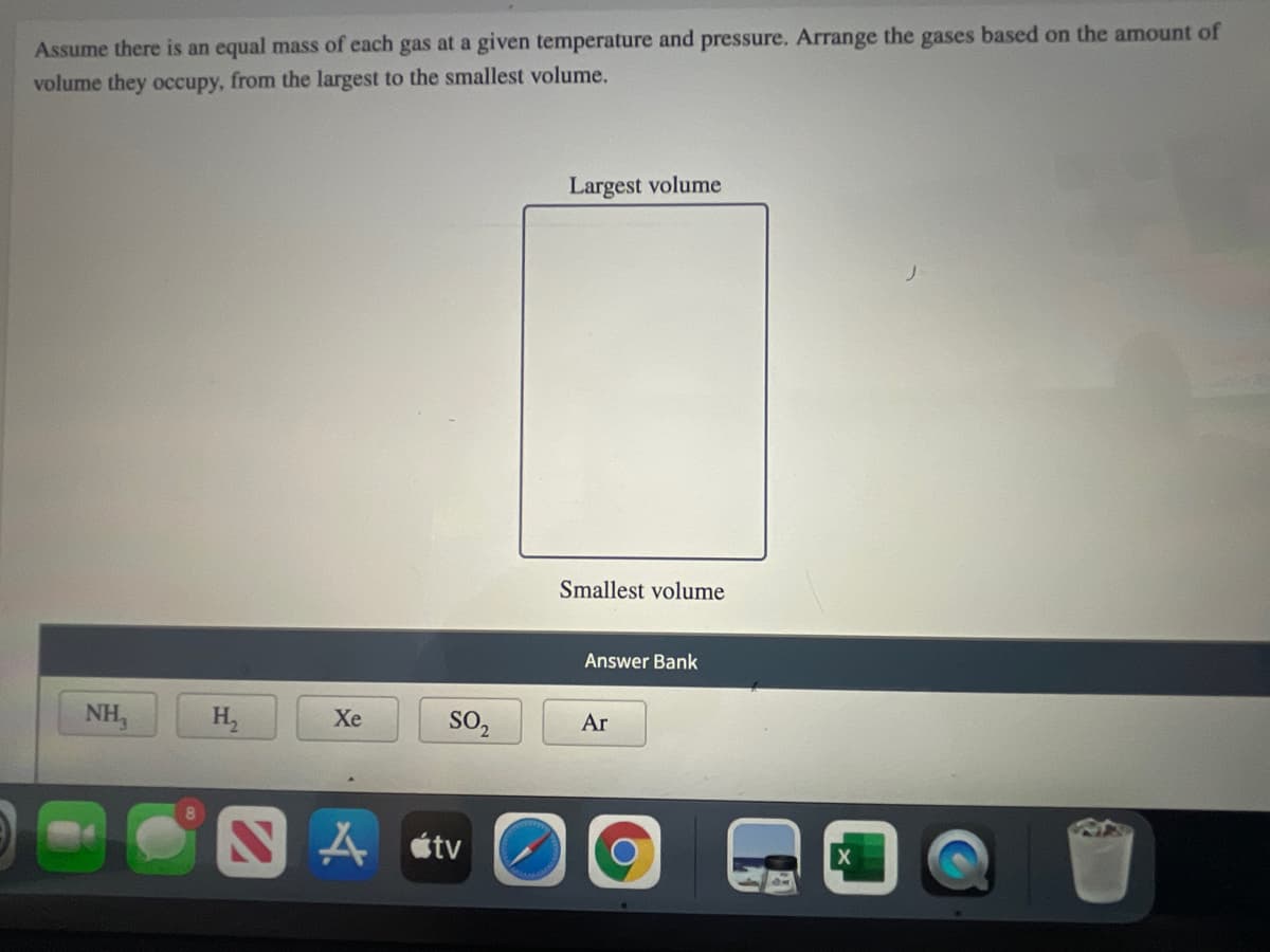 Assume there is an equal mass of each gas at a given temperature and pressure. Arrange the gases based on the amount of
volume they occupy, from the largest to the smallest volume.
Largest volume
Smallest volume
Answer Bank
NH,
H,
Xe
SO,
Ar
étv
