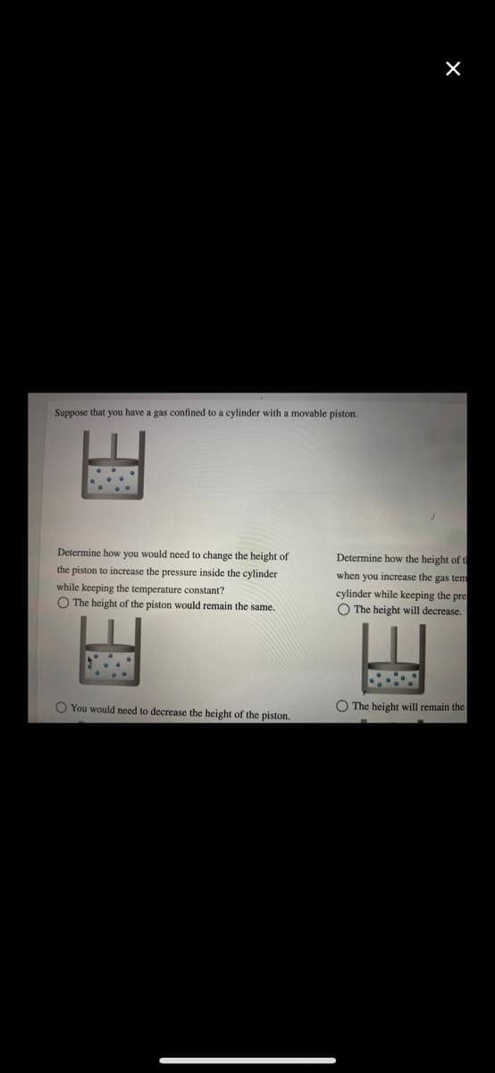 Suppose that you have a gas confined to a cylinder with a movable piston.
Determine how you would need to change the height of
Determine how the height of t
the piston to increase the pressure inside the cylinder
while keeping the temperature constant?
O The height of the piston would remain the same.
when you increase the gas tem
cylinder while keeping the pre
O The height will decrease.
O The height will remain the
O You would need to decrease the height of the piston.
