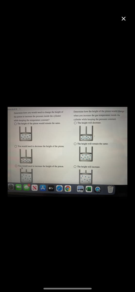 tion 10 of 10 >
Determine how you would need to change the height of
the piston to increase the pressure inside the cylinder
while keeping the temperature constant?
O The height of the piston would remain the same.
Determine how the height of the piston would change
when you increase the gas temperature inside the
cylinder while keeping the pressure constant.
O The height will decrease.
O The height will remain the same.
O You would need to decrease the height of the piston.
O You would need to increase the height of the piston.
O The height will increase.
tv
EHEE
