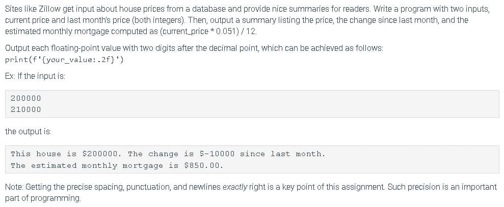 Sites like Zillow get input about house prices from a database and provide nice summaries for readers. Write a program with two inputs,
current price and last month's price (both integers). Then, output a summary listing the price, the change since last month, and the
estimated monthly mortgage computed as (current_price* 0.051)/12.
Output each floating-point value with two digits after the decimal point, which can be achieved as follows:
print(f'{your_value:.2f}')
Ex: If the input is:
200000
210000
the output is:
This house is $200000. The change is $-10000 since last month.
The estimated monthly mortgage is $850.00.
Note: Getting the precise spacing, punctuation, and newlines exactly right is a key point of this assignment. Such precision is an important
part of programming.
