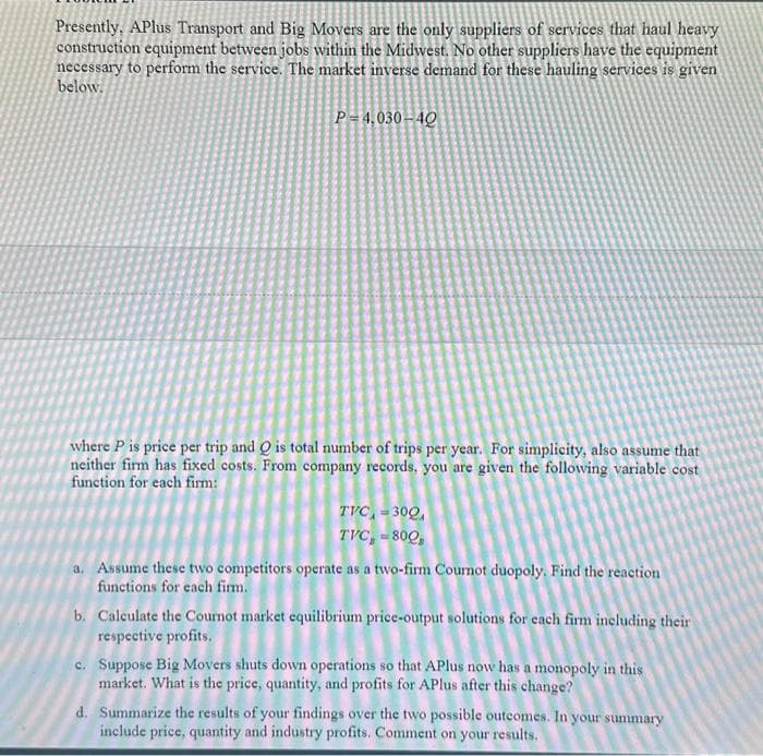 Presently, APlus Transport and Big Movers are the only suppliers of services that haul heavy
construction equipment between jobs within the Midwest. No other suppliers have the equipment
necessary to perform the service. The market inverse demand for these hauling services is given
below.
P-4,030-40
where P is price per trip and Q is total number of trips per year. For simplicity, also assume that
neither firm has fixed costs. From company records, you are given the following variable cost
function for each firm:
TVC,=300,
TVC, - 800
a. Assume these two competitors operate as a two-firm Cournot duopoly. Find the reaction
functions for each firm.
b. Calculate the Cournot market equilibrium price-output solutions for each firm including their
respective profits.
c. Suppose Big Movers shuts down operations so that APlus now has a monopoly in this
market. What is the price, quantity, and profits for APlus after this change?
d. Summarize the results of your findings over the two possible outcomes. In your summary
include price, quantity and industry profits. Comment on your results.