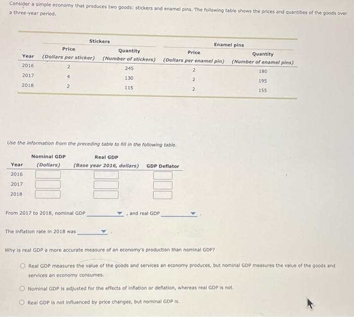 Consider a simple economy that produces two goods: stickers and enamel pins. The following table shows the prices and quantities of the goods over
a three-year period.
Year
2016
2017
2018
Year
2016
2017
2018
Price
(Dollars per sticker)
2
4
2
Stickers
Use the information from the preceding table to fill in the following table.
Nominal GDP
(Dollars)
From 2017 to 2018, nominal GDP
Quantity
(Number of stickers)
245
130
115
The inflation rate in 2018 was
Real GDP
(Base year 2016, dollars) GDP Deflator
Price
(Dollars per enamel pin)
, and real GDP
2
Enamel pins
2
2
Quantity
(Number of enamel pins)
180
195
155
Why is real GDP a more accurate measure of an economy's production than nominal GDP?
Real GDP measures the value of the goods and services an economy produces, but nominal GDP measures the value of the goods and
services an economy consumes.
Nominal GDP is adjusted for the effects of inflation or deflation, whereas real GDP is not.
Real GDP is not influenced by price changes, but nominal GDP is.