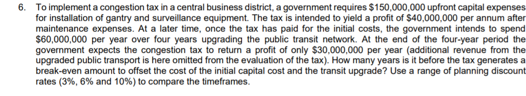 6.
To implement a congestion tax in a central business district, a government requires $150,000,000 upfront capital expenses
for installation of gantry and surveillance equipment. The tax is intended to yield a profit of $40,000,000 per annum after
maintenance expenses. At a later time, once the tax has paid for the initial costs, the government intends to spend
$60,000,000 per year over four years upgrading the public transit network. At the end of the four-year period the
government expects the congestion tax to return a profit of only $30,000,000 per year (additional revenue from the
upgraded public transport is here omitted from the evaluation of the tax). How many years is it before the tax generates a
break-even amount to offset the cost of the initial capital cost and the transit upgrade? Use a range of planning discount
rates (3%, 6% and 10%) to compare the timeframes.