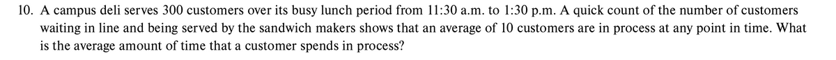 10. A campus deli serves 300 customers over its busy lunch period from 11:30 a.m. to 1:30 p.m. A quick count of the number of customers
waiting in line and being served by the sandwich makers shows that an average of 10 customers are in process at any point in time. What
is the average amount of time that a customer spends in process?