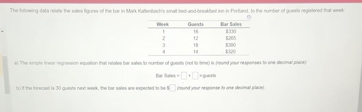 The following data relate the sales figures of the bar in Mark Kaltenbach's small bed-and-breakfast inn in Portland, to the number of guests registered that week:
Week
1
2
3
4
Guests
16
12
18
14
Bar Sales
$330
$265
$390
$320
a) The simple linear regression equation that relates bar sales to number of guests (not to time) is (round your responses to one decimal place):
Bar Sales = +
x guests
b) If the forecast is 30 guests next week, the bar sales are expected to be $ (round your response to one decimal place).