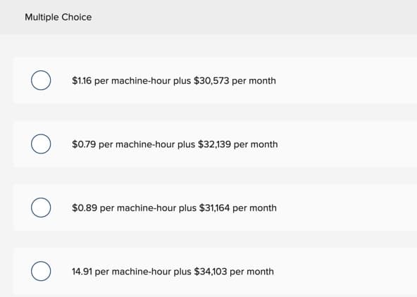 Multiple Choice
O
O
о
$1.16 per machine-hour plus $30,573 per month
$0.79 per machine-hour plus $32,139 per month
$0.89 per machine-hour plus $31,164 per month
14.91 per machine-hour plus $34,103 per month