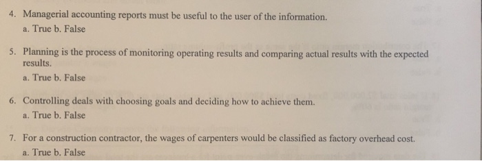 4. Managerial accounting reports must be useful to the user of the information.
a. True b. False
5. Planning is the process of monitoring operating results and comparing actual results with the expected
results.
a. True b. False
6. Controlling deals with choosing goals and deciding how to achieve them.
a. True b. False
7. For a construction contractor, the wages of carpenters would be classified as factory overhead cost.
a. True b. False