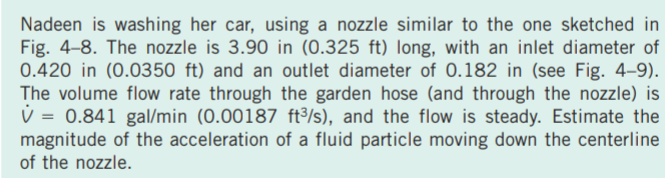 Nadeen is washing her car, using a nozzle similar to the one sketched in
Fig. 4-8. The nozzle is 3.90 in (0.325 ft) long, with an inlet diameter of
0.420 in (0.0350 ft) and an outlet diameter of 0.182 in (see Fig. 4–9).
The volume flow rate through the garden hose (and through the nozzle) is
V = 0.841 gal/min (0.00187 ft/s), and the flow is steady. Estimate the
magnitude of the acceleration of a fluid particle moving down the centerline
of the nozzle.
