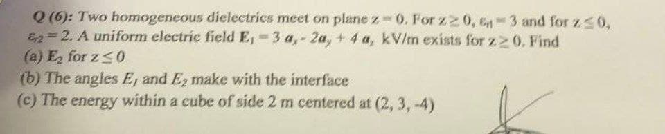 Q (6): Two homogeneous dielectrics meet on plane z 0. For z2 0, en-3 and for z s0,
E2=2. A uniform electric field E, 3 a,- 2a, + 4 a, kV/m exists for z 0. Find
(a) E, for z<0
(b) The angles E, and E, make with the interface
(c) The energy within a cube of side 2 m centered at (2, 3, -4)
