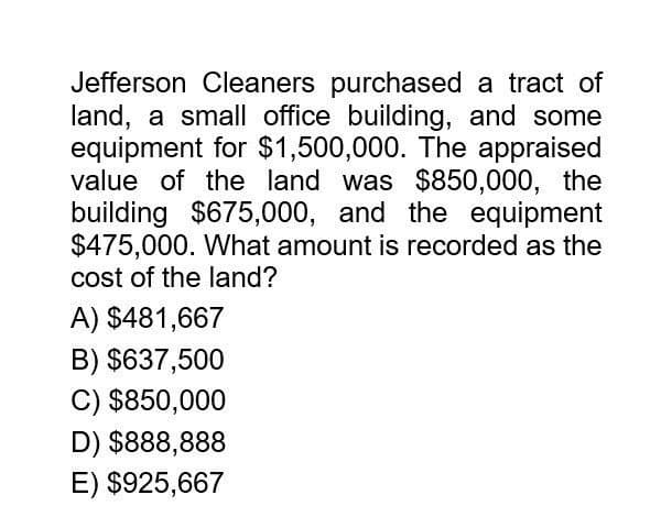 Jefferson Cleaners purchased a tract of
land, a small office building, and some
equipment for $1,500,000. The appraised
value of the land was $850,000, the
building $675,000, and the equipment
$475,000. What amount is recorded as the
cost of the land?
A) $481,667
B) $637,500
C) $850,000
D) $888,888
E) $925,667