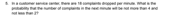 5. In a customer service center, there are 18 complaints dropped per minute. What is the
probability that the number of complaints in the next minute will be not more than 4 and
not less than 2?
