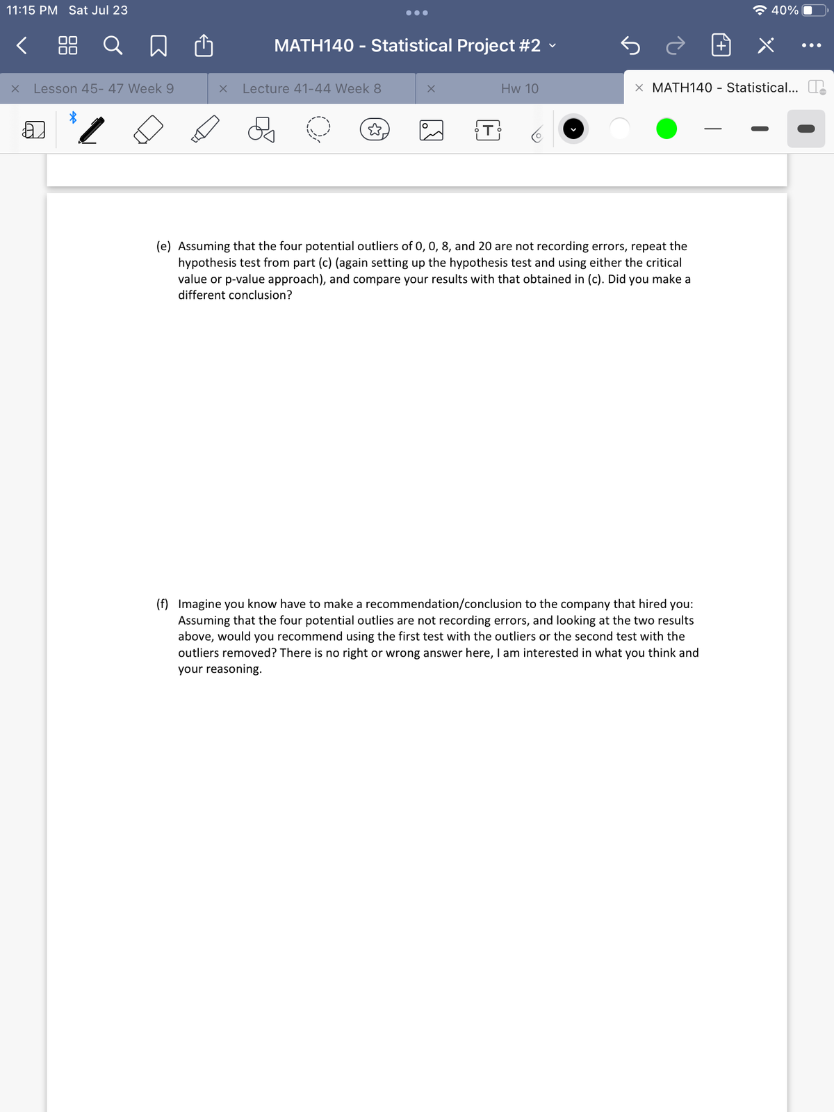 11:15 PM Sat Jul 23
< 88 Q
X
Lesson 45-47 Week 9
X
MATH140 - Statistical Project #2
Lecture 41-44 Week 8
☆.
X
O
T
Hw 10
X MATH140 - Statistical...
(e) Assuming that the four potential outliers of 0, 0, 8, and 20 are not recording errors, repeat the
hypothesis test from part (c) (again setting up the hypothesis test and using either the critical
value or p-value approach), and compare your results with that obtained in (c). Did you make a
different conclusion?
40%
(f) Imagine you know have to make a recommendation/conclusion to the company that hired you:
Assuming that the four potential outlies are not recording errors, and looking at the two results
above, would you recommend using the first test with the outliers or the second test with the
outliers removed? There is no right or wrong answer here, I am interested in what you think and
your reasoning.