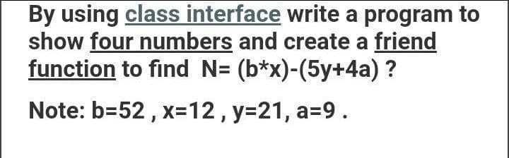 By using class interface write a program to
show four numbers and create a friend
function to find N= (b*x)-(5y+4a) ?
Note: b=52 , x=12 , y=21, a=9.
