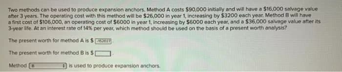 Two methods can be used to produce expansion anchors. Method A costs $90,000 initially and will have a $16,000 salvage value
after 3 years. The operating cost with this method will be $26,000 in year 1, increasing by $3200 each year. Method B will have
a first cost of $106,000, an operating cost of $6000 in year 1, increasing by $6000 each year, and a $36,000 salvage value after its
3-year life. At an interest rate of 14% per year, which method should be used on the basis of a present worth analysis?
The present worth for method A is $152027
The present worth for method B is $[
Method B
is used to produce expansion anchors.