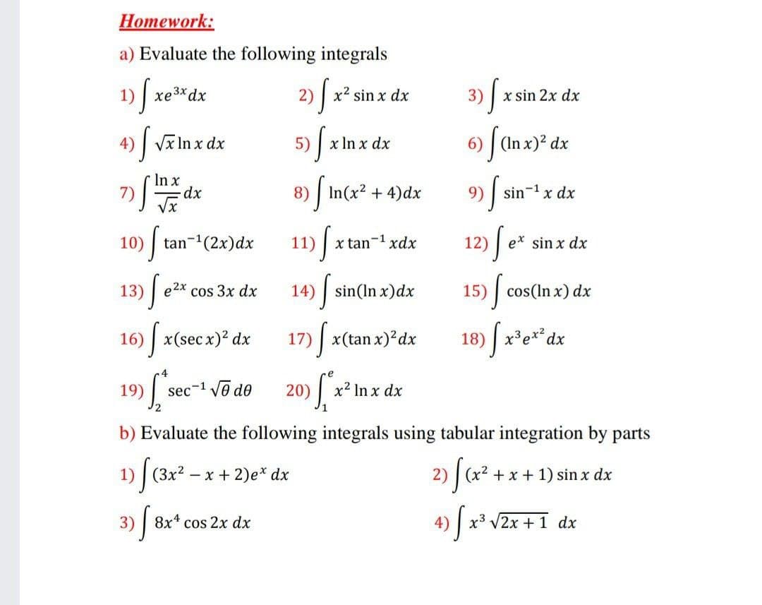 Homework:
a) Evaluate the following integrals
1)
xe3xdx
2)
x2 sin x dx
3) | x sin 2x dx
4)
Vx In x dx
5)
x In x dx
6) | (In x)? dx
In x
8) | In(x? + 4)dx
9) sin-1 x dx
х
10)
tan-(2x)dx
11)
x tan-1 xdx
e* sin x dx
13)
e2x cos 3x dx
14) sin(In x)dx
15)
cos(In x) dx
16) x(sec x)? dx
17)
x(tan x)?dx
18)
19)
sec-1 vē de
20)
x2 In x dx
b) Evaluate the following integrals using tabular integration by parts
1) | (Зx2 — х + 2)е* dx
2) | (x2 + x + 1) sin x dx
3)
8x cos 2x dx
4)
x3 V2x + 1 dx
