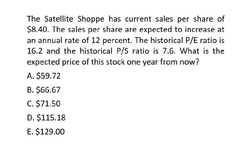 The Satellite Shoppe has current sales per share of
$8.40. The sales per share are expected to increase at
an annual rate of 12 percent. The historical P/E ratio is
16.2 and the historical P/S ratio is 7.6. What is the
expected price of this stock one year from now?
A. $59.72
B. $66.67
C. $71.50
D. $115.18
E. $129.00