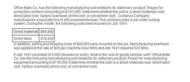 Office Mate Co. has the following manufacturing cost related to its stationery product: Wages for
production workers amounting to $191,000. Determine whether the cost is a direct materials cost,
direct labor cost, factory overhead, prime cost, or conversion cost. Costanzo Company
manufactures a specialty line of silk-screened blouses. The company uses a job-order costing
system. During the month, the following costs were incurred on Job 1041:
Direct materials $54,800
Direct labor
$19,200
In addition, selling and shipping costs of $28,000 were incurred on the job. Manufacturing overhead
was applied at the rate of $25 per machine-hour (MH) and Job 1041 required 320 MHs.
If Job 1041 consisted of 5,000 blouses (or units), what is the cost of goods sold per unit? Office Mate
Co. has the following manufacturing cost related to its stationery product: Power for manufacturing
equipment amounting to $116.000. Determine whether the cost is a direct materials cost, direct labor
cost, factory overhead, prime cost, or conversion cost.