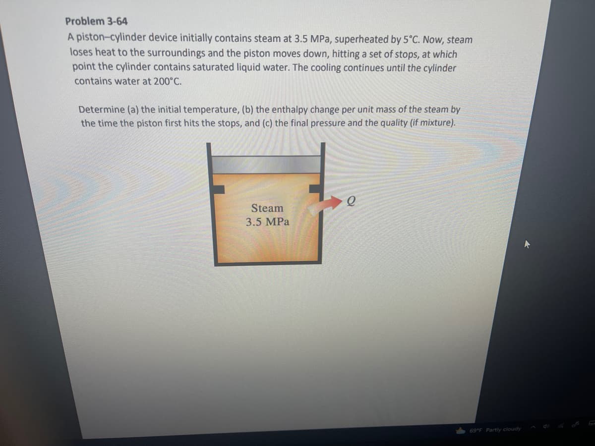 Problem 3-64
A piston-cylinder device initially contains steam at 3.5 MPa, superheated by 5°C. Now, steam
loses heat to the surroundings and the piston moves down, hitting a set of stops, at which
point the cylinder contains saturated liquid water. The cooling continues until the cylinder
contains water at 200°C.
Determine (a) the initial temperature, (b) the enthalpy change per unit mass of the steam by
the time the piston first hits the stops, and (c) the final pressure and the quality (if mixture).
Steam
3.5 MPa
69 F Partly cloudy
