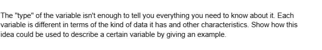 The "type" of the variable isn't enough to tell you everything you need to know about it. Each
variable is different in terms of the kind of data it has and other characteristics. Show how this
idea could be used to describe a certain variable by giving an example.