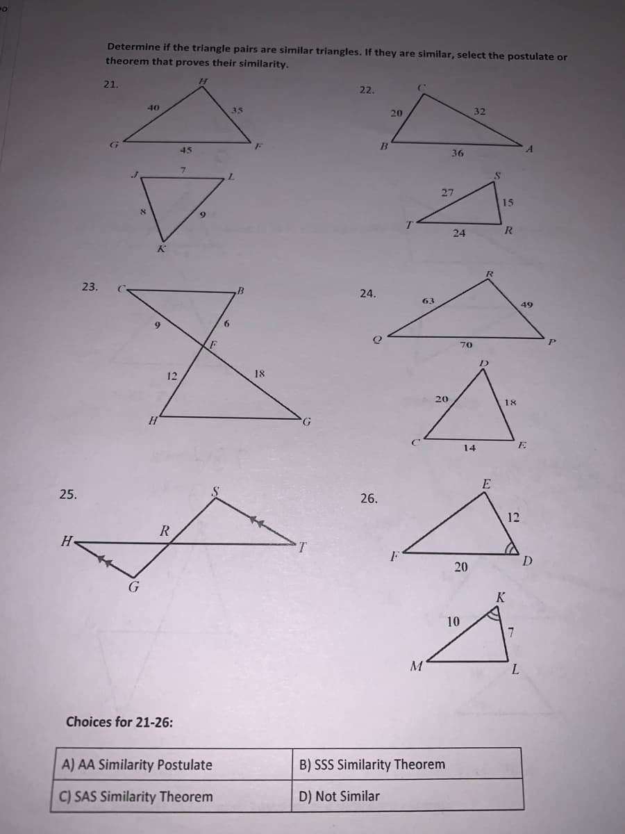 Determine if the triangle pairs are similar triangles. If they are similar, select the postulate or
theorem that proves their similarity.
21.
22.
40
35
20
32
45
36
L.
27
15
24
R
23.
24.
63
49
70
18
20
18
G.
14
E
E
25.
26.
12
R
20
K
10
L.
Choices for 21-26:
A) AA Similarity Postulate
B) SSS Similarity Theorem
C) SAS Similarity Theorem
D) Not Similar
