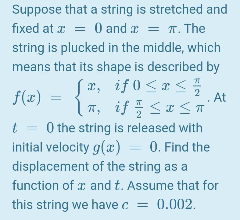 Suppose that a string is stretched and
fixed at x = 0 and x = T. The
string is plucked in the middle, which
means that its shape is described by
Sx, if 0<x <
f (x)
At
< x <T
T, if
2
t = 0 the string is released with
initial velocity g(x
0. Find the
displacement of the string as a
function of x and t. Assume that for
this string we have c
0.002.
