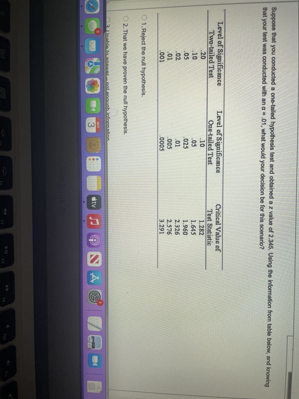 Suppose that you conducted a one-tailed hypothesis test and obtained a z value of 2.345. Using the information from table below, and knowing
that your test was conducted with an a = .01, what would your decision be for this scenario?
Level of Significance
Two-tailed Test
.20
.10
.05
.02
.01
.001
1. Reject the null hypothesis.
Level of Significance
One-tailed Test
2. That we have proven the null hypothesis.
888
3 Unable to answer not enough information.
3
.10
.05
.025
.01
.005
.0005
200-240
O
Critical Value of
Test Statistic
tv
1.282
1.645
1.960
2.326
2.576
3.291
C
JO
MacBook Air
F7
SA
▶11
F8
F9
E
F10