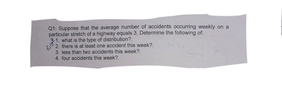 Q1: Suppose that the average number of accidents occurring weekly on a
particular stretch of a highway equals 3. Determine the following of:
31. what is the type of distribution?.
2. there is at least one accident this week?.
3. less than two accidents this week?.
4. four accidents this week?.
