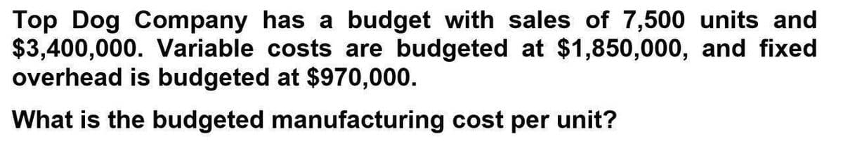 Top Dog Company has a budget with sales of 7,500 units and
$3,400,000. Variable costs are budgeted at $1,850,000, and fixed
overhead is budgeted at $970,000.
What is the budgeted manufacturing cost per unit?