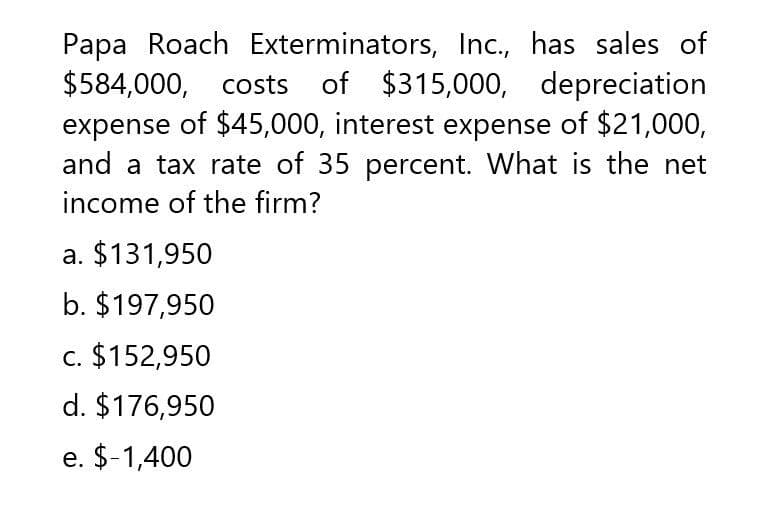 Papa Roach Exterminators, Inc., has sales of
$584,000, costs of $315,000, depreciation
expense of $45,000, interest expense of $21,000,
and a tax rate of 35 percent. What is the net
income of the firm?
a. $131,950
b. $197,950
c. $152,950
d. $176,950
e. $-1,400