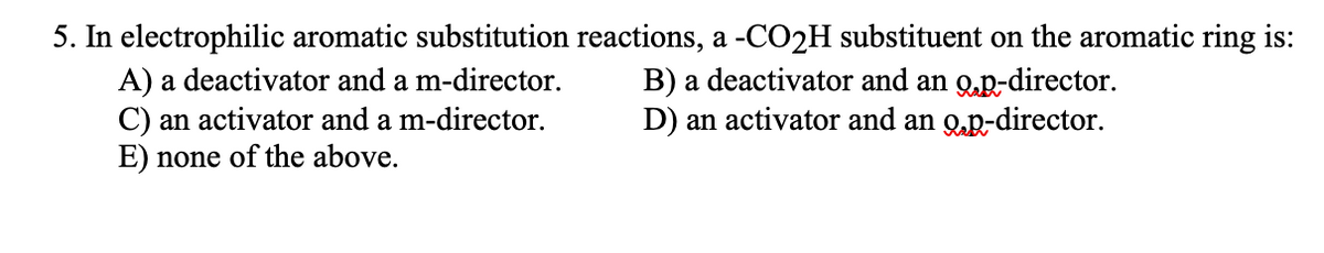 5. In electrophilic aromatic substitution reactions, a -CO2H substituent on the aromatic ring is:
A) a deactivator and a m-director.
C) an activator and a m-director.
E) none of the above.
B) a deactivator and an 9.p-director.
D) an activator and an op-director.
