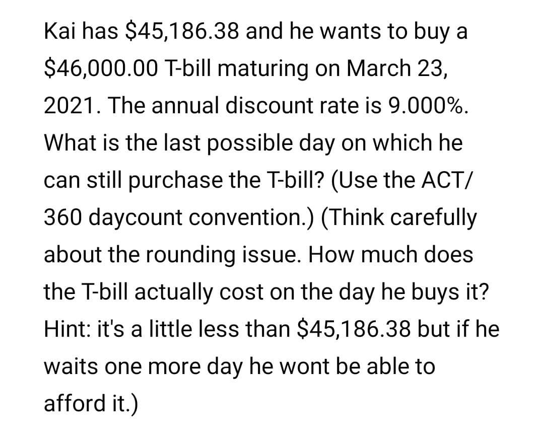 Kai has $45,186.38 and he wants to buy a
$46,000.00 T-bill maturing on March 23,
2021. The annual discount rate is 9.000%.
What is the last possible day on which he
can still purchase the T-bill? (Use the ACT/
360 daycount convention.) (Think carefully
about the rounding issue. How much does
the T-bill actually cost on the day he buys it?
Hint: it's a little less than $45,186.38 but if he
waits one more day he wont be able to
afford it.)
