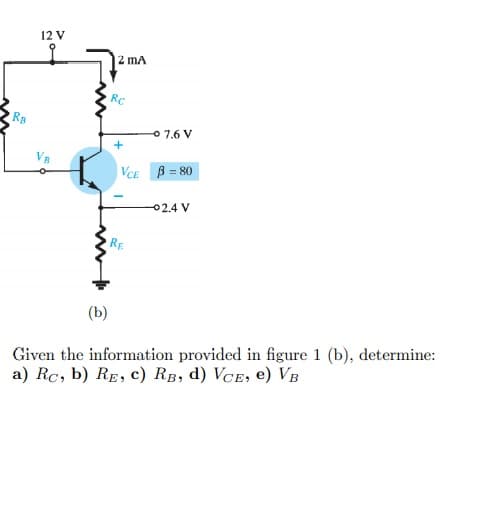 12 V
2 mA
o 7.6 V
VeE B = 80
02.4 V
RE
(b)
Given the information provided in figure 1 (b), determine:
a) Rc, b) RE, c) RB, d) VCE, e) VB
