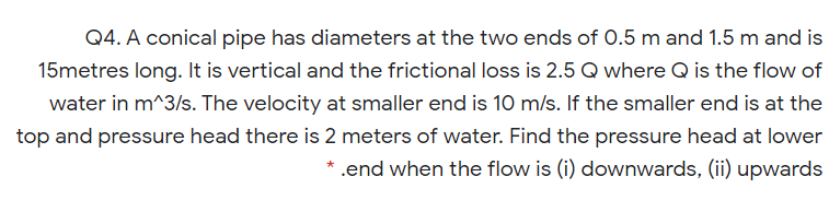 Q4. A conical pipe has diameters at the two ends of 0.5 m and 1.5 m and is
15metres long. It is vertical and the frictional loss is 2.5 Q where Q is the flow of
water in m^3/s. The velocity at smaller end is 10 m/s. If the smaller end is at the
top and pressure head there is 2 meters of water. Find the pressure head at lower
* .end when the flow is (i) downwards, (ii) upwards
