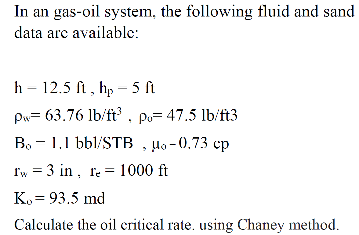 In an gas-oil system, the following fluid and sand
data are available:
h = 12.5 ft , hp = 5 ft
Pw= 63.76 lb/ft , po= 47.5 lb/ft3
Bo = 1.1 bbl/STB , µo= 0.73 cp
rw = 3 in , re = 1000 ft
Ko= 93.5 md
Calculate the oil critical rate. using Chaney method.
