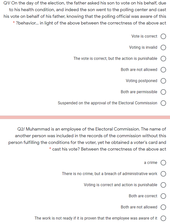 Q1/ On the day of the election, the father asked his son to vote on his behalf, due
to his health condition, and indeed the son went to the polling center and cast
his vote on behalf of his father, knowing that the polling official was aware of this
* ?behavior. in light of the above between the correctness of the above act
Vote is correct
Voting is invalid
The vote is correct, but the action is punishable
Both are not allowed
Voting postponed
Both are permissible
Suspended on the approval of the Electoral Commission O
Q2/ Muhammad is an employee of the Electoral Commission. The name of
another person was included in the records of the commission without this
person fulfilling the conditions for the voter, yet he obtained a voter's card and
cast his vote? Between the correctness of the above act
a crime
There is no crime, but a breach of administrative work
Voting is correct and action is punishable
Both are correct
Both are not allowed
The work is not ready if it is proven that the employee was aware of it O
